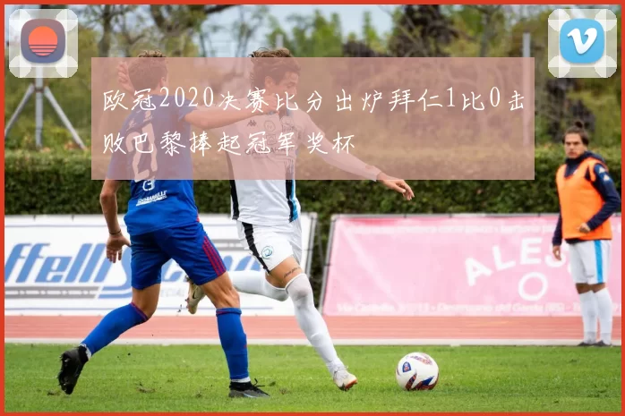 欧冠2020决赛比分出炉拜仁1比0击败巴黎捧起冠军奖杯