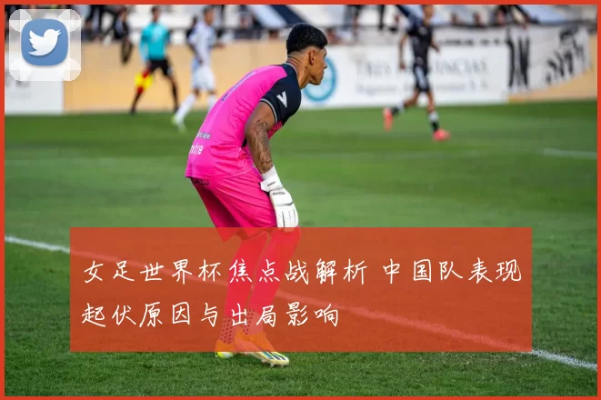女足世界杯焦点战解析 中国队表现起伏原因与出局影响