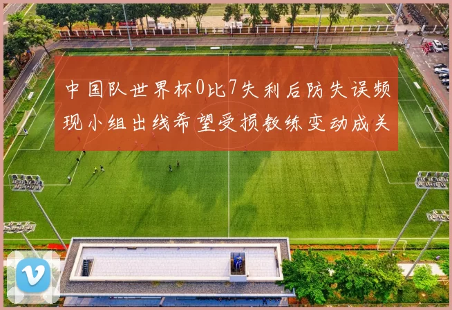 中国队世界杯0比7失利后防失误频现小组出线希望受损教练变动成关注点