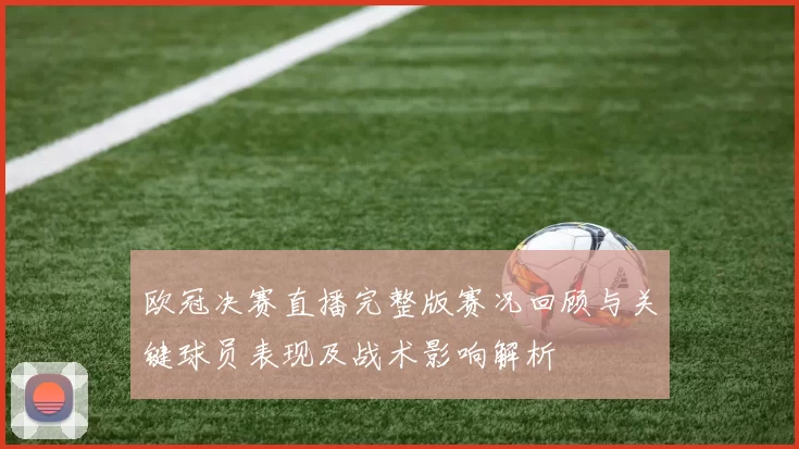 欧冠决赛直播完整版赛况回顾与关键球员表现及战术影响解析