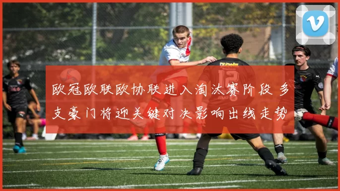 欧冠欧联欧协联进入淘汰赛阶段 多支豪门将迎关键对决影响出线走势