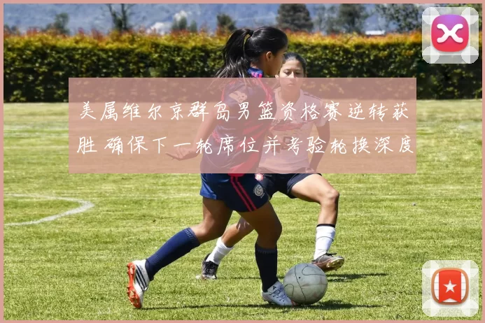 美属维尔京群岛男篮资格赛逆转获胜 确保下一轮席位并考验轮换深度