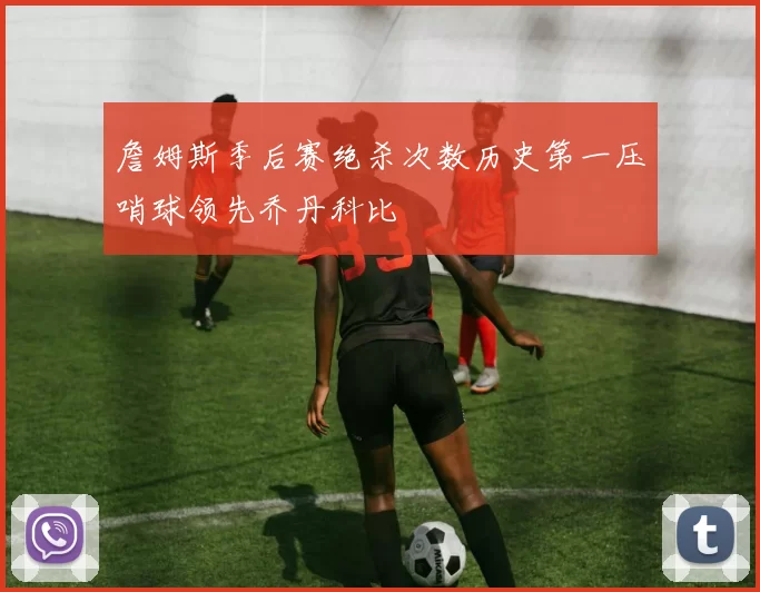 詹姆斯季后赛绝杀次数历史第一压哨球领先乔丹科比