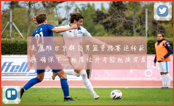 美属维尔京群岛男篮资格赛逆转获胜 确保下一轮席位并考验轮换深度