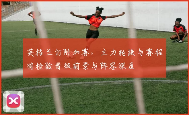 英格兰打附加赛，主力轮换与赛程将检验晋级前景与阵容深度
