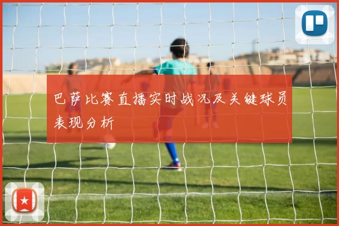 巴萨比赛直播实时战况及关键球员表现分析
