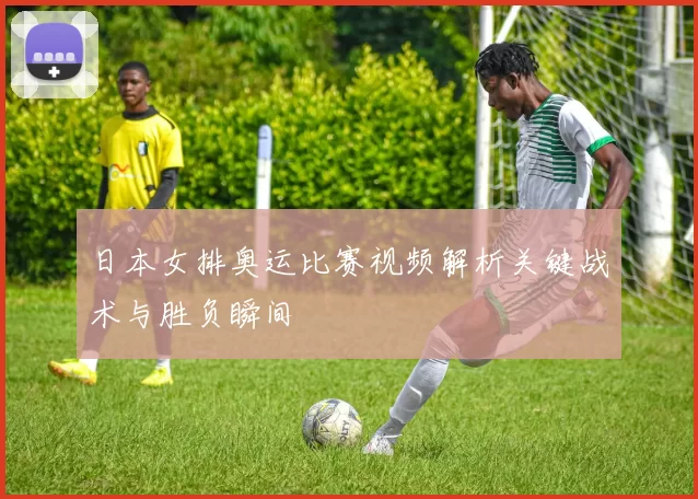日本女排奥运比赛视频解析关键战术与胜负瞬间