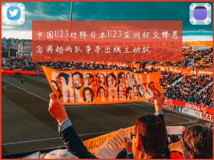 中国U23对阵日本U23亚洲杯交锋悬念再起两队争夺出线主动权