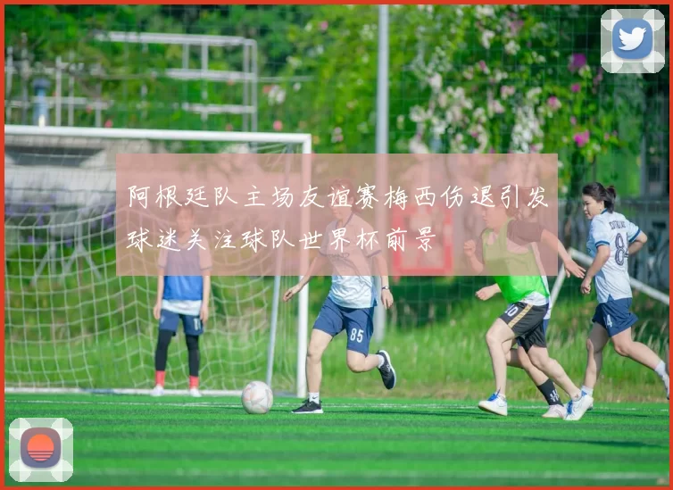 阿根廷队主场友谊赛梅西伤退引发球迷关注球队世界杯前景