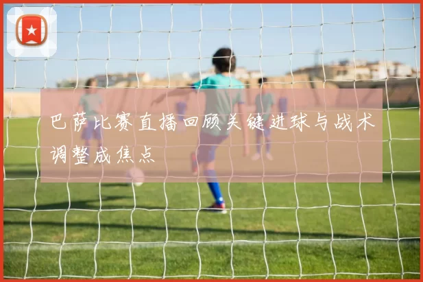 巴萨比赛直播回顾关键进球与战术调整成焦点