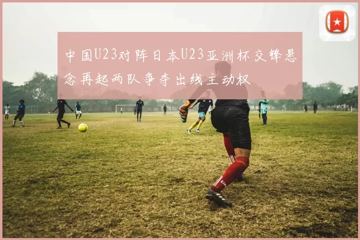 中国U23对阵日本U23亚洲杯交锋悬念再起两队争夺出线主动权