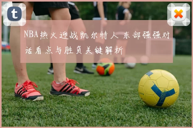 NBA热火迎战凯尔特人 东部强强对话看点与胜负关键解析