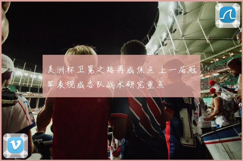 美洲杯卫冕之路再成焦点 上一届冠军表现成各队战术研究重点