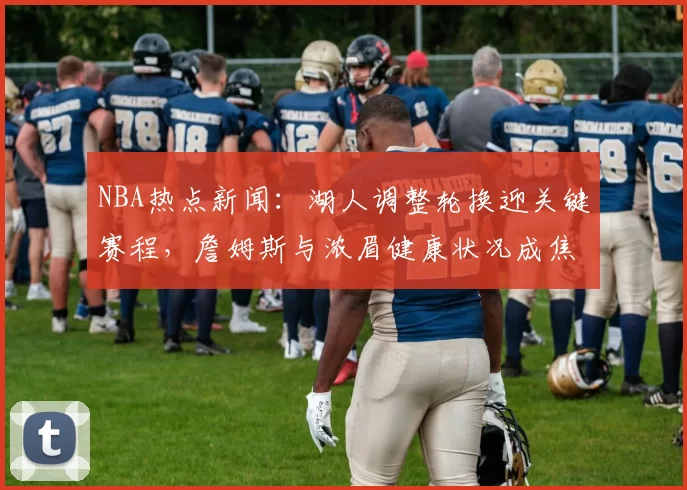 NBA热点新闻：湖人调整轮换迎关键赛程，詹姆斯与浓眉健康状况成焦点